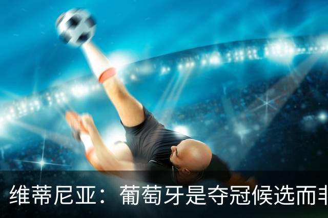 维蒂尼亚：葡萄牙是夺冠候选而非热门 C罗以他的方式奉献自己